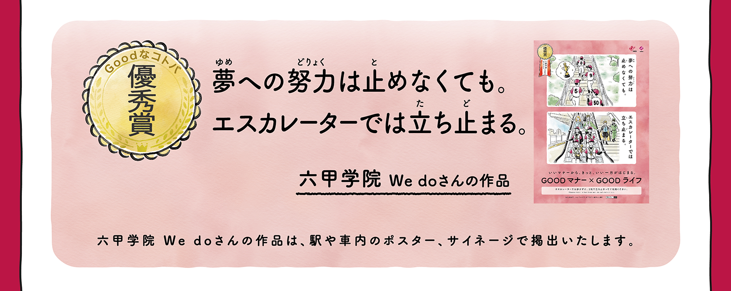 【優秀賞】夢への努力は止めなくても。エスカレーターでは立ち止まる。 六甲学園 We doさんの作品 六甲学園 We doさんの作品は、駅や車内のポスター、サイネージで掲出いたします。