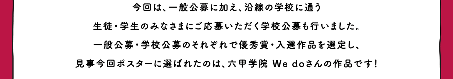 今回は、一般公募に加え、沿線の学校に通う生徒・学生のみなさまにご応募いただく学校公募も行いました。一般公募・学校公募のそれぞれで優秀賞・入選作品を選定し、見事今回ポスターに選ばれたのは、六甲学園 We doさんの作品です！