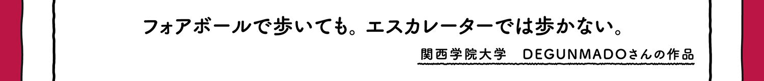 【入選】フォアボールで歩いても。エスカレータでは歩かない。 関西学院大学 DEGUNMADOさんの作品